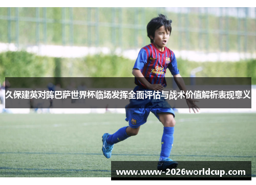 久保建英对阵巴萨世界杯临场发挥全面评估与战术价值解析表现意义 久保建英对阵巴萨世界杯临场发挥全面评估与战术价值解析表现意义
