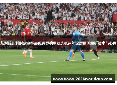 从对阵比利时欧联杯表现看罗德里状态低迷的深层原因解析战术与心理 从对阵比利时欧联杯表现看罗德里状态低迷的深层原因解析战术与心理