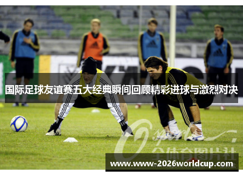 国际足球友谊赛五大经典瞬间回顾精彩进球与激烈对决