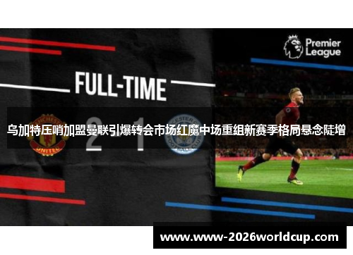 乌加特压哨加盟曼联引爆转会市场红魔中场重组新赛季格局悬念陡增