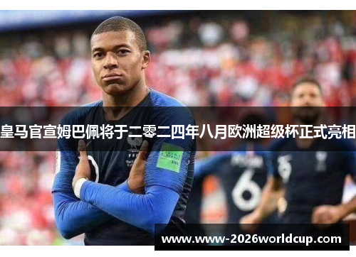 皇马官宣姆巴佩将于二零二四年八月欧洲超级杯正式亮相