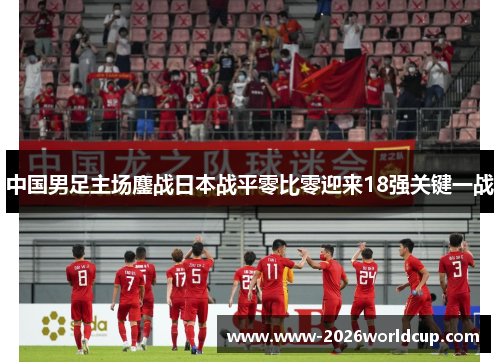 中国男足主场鏖战日本战平零比零迎来18强关键一战 中国男足主场鏖战日本战平零比零迎来18强关键一战