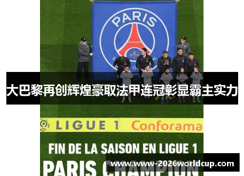 大巴黎再创辉煌豪取法甲连冠彰显霸主实力