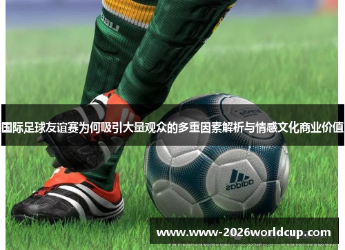 国际足球友谊赛为何吸引大量观众的多重因素解析与情感文化商业价值