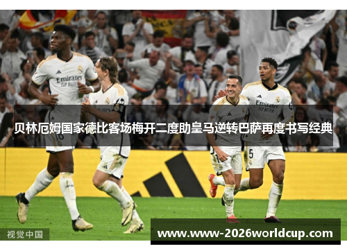 贝林厄姆国家德比客场梅开二度助皇马逆转巴萨再度书写经典